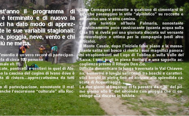































Anche questanno  il   programma   di escursioni  terminato e di nuovo la montagna ci ha dato modo di apprezzarla in tutte le sue variabili stagionali: sole, nebbia, pioggia, neve, vento e chi pi ne ha pi ne metta.

La gita desordio  un vero record di partecipanti: si parla di circa 100 persone 
(niente male eh !!!).
Fra cascate, ponticelli e sentieri in quel di Alone raggiungiamo la cascina del cugino di Ivano dove  prevista la sosta di ristoroapprezzatissima da tutti come sempre.
Ottimo riscontro di partecipazione, nonostante il maltempo, ottiene anche lescursione culturale alla Rocca dAnfo.







































Cima Cornagera permette a qualcuno di cimentarsi in qualche passaggino in stile alpinistico su roccette e attraverso uno stretto camino.
La gita turistica allIsola Palmaria, nonostante lavvicinamento poco rassicurante (quanta acqua sulla Cisa !!!) si rivela poi una giornata discreta sul versante meteorologico e ottima per la compagnia (vedi altro articolo).
Il Monte Casale, dopo liniziale falso piano e la massacrante salita nel bosco ci rivela i suoi magnifici panorami strapiombanti sul Lago di Toblino e sulla Valle del Sarca, i suoi prati in piena fioritura e una saporita accoglienza presso il Rifugio Don Zio.
Difficile dimenticare la lunga traversata in Val Chiavenna: numerosi e lunghi saliscendi tra boschi e caratteristici borghi in pietra fino ad arrivare alla splendida cascata di Acquafraggia.
La due giorni al Lagazuoi ci fa passare da + 30 del primo giorno allo 0 del secondo con pioggia che ci costringe alla discesa in funivia.

